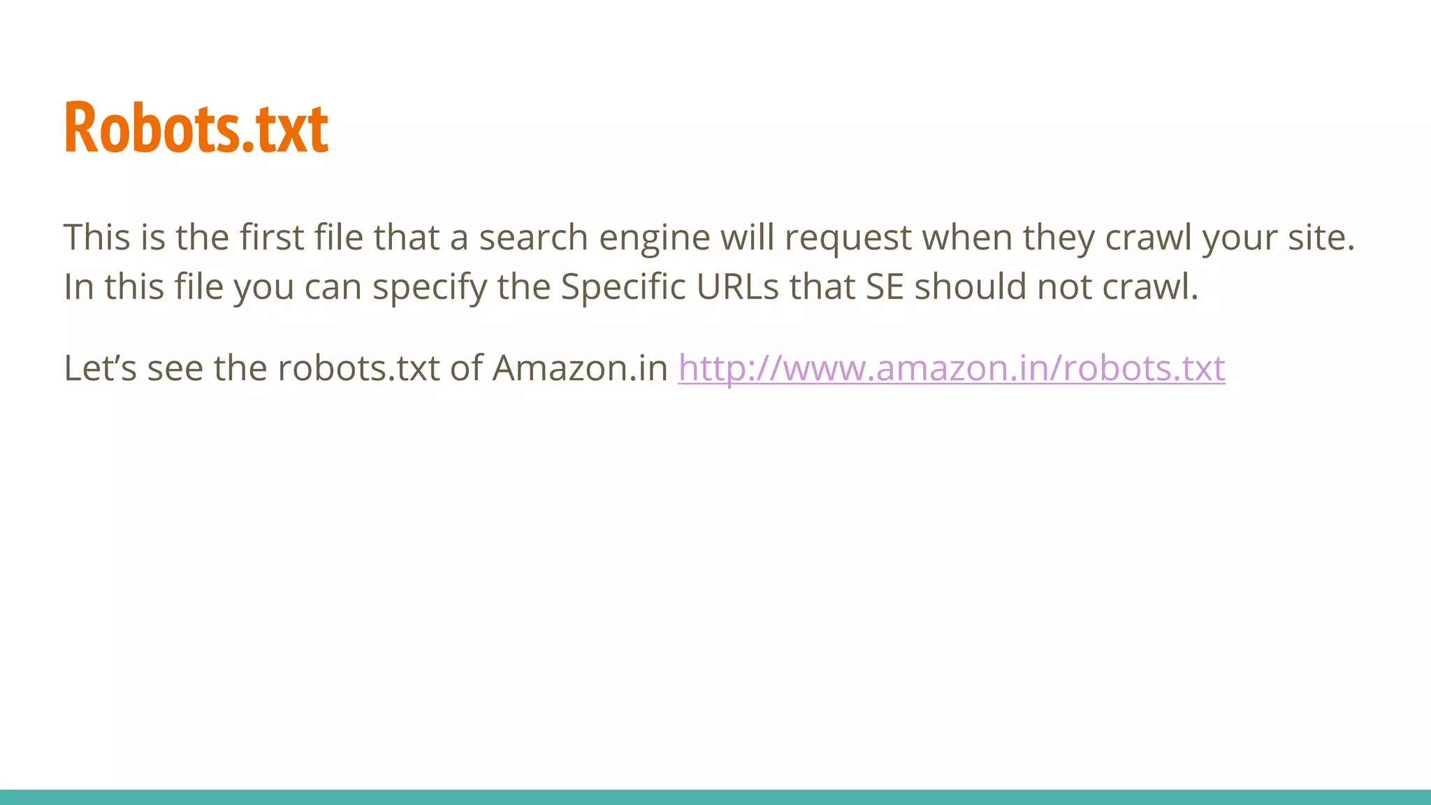 Robots.txt
This is the first file that a search engine will request when they crawl your site.
In this file you can specify the Specific URLs that SE should not crawl.
Let’s see the robots.txt of Amazon.in http://www.amazon.in/robots.txt
 