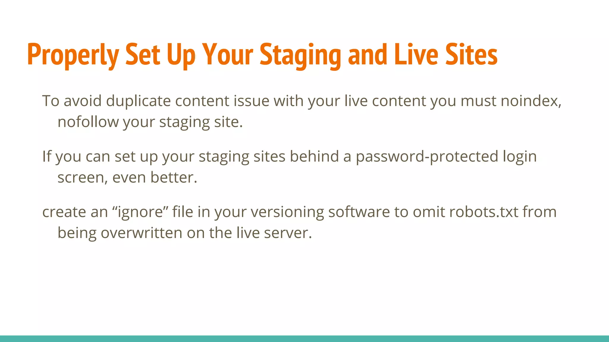 Properly Set Up Your Staging and Live Sites
To avoid duplicate content issue with your live content you must noindex,
nofollow your staging site.
If you can set up your staging sites behind a password-protected login
screen, even better.
create an “ignore” file in your versioning software to omit robots.txt from
being overwritten on the live server.
 