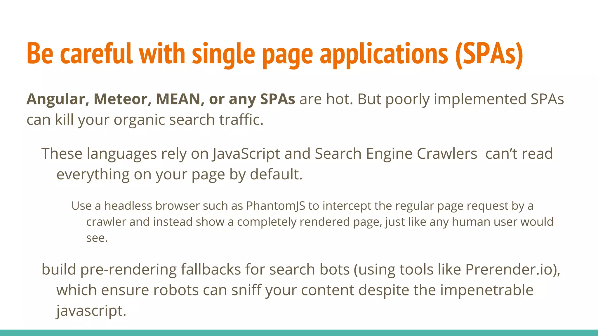 Be careful with single page applications (SPAs)
Angular, Meteor, MEAN, or any SPAs are hot. But poorly implemented SPAs
can kill your organic search traffic.
These languages rely on JavaScript and Search Engine Crawlers can’t read
everything on your page by default.
Use a headless browser such as PhantomJS to intercept the regular page request by a
crawler and instead show a completely rendered page, just like any human user would
see.
build pre-rendering fallbacks for search bots (using tools like Prerender.io),
which ensure robots can sniff your content despite the impenetrable
javascript.
 