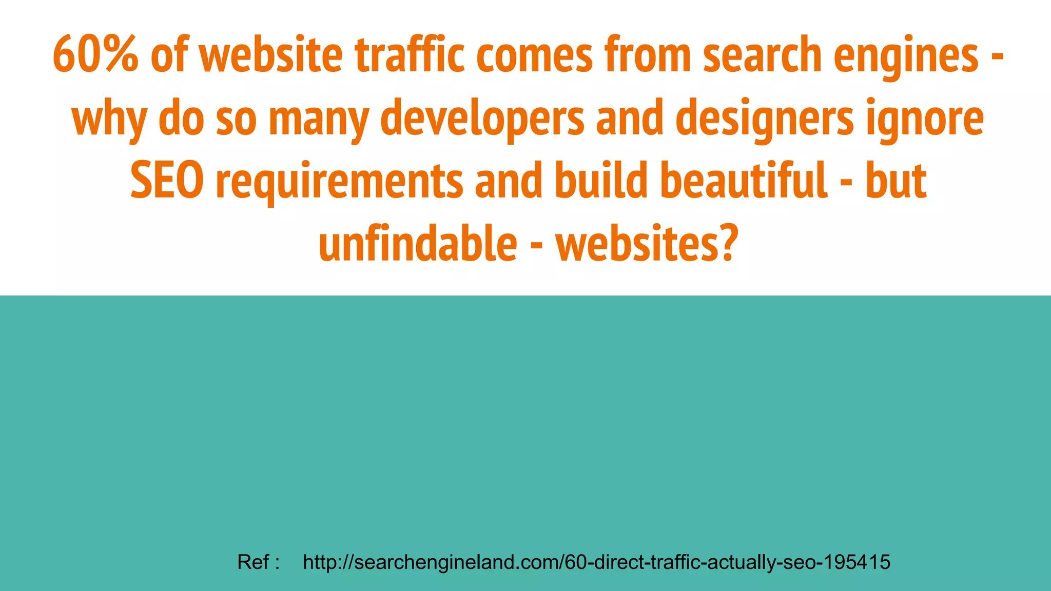 60% of website traffic comes from search engines -
why do so many developers and designers ignore
SEO requirements and build beautiful - but
unfindable - websites?
Ref : http://searchengineland.com/60-direct-traffic-actually-seo-195415
 