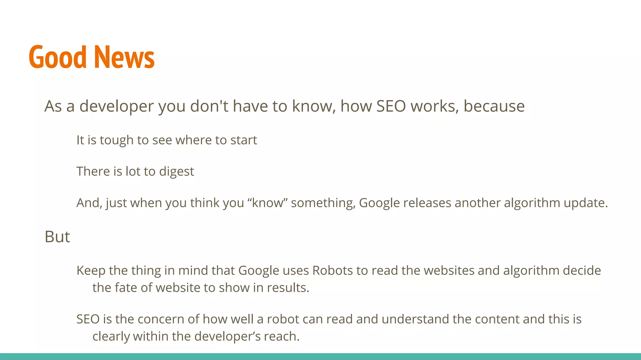 Good News
As a developer you don't have to know, how SEO works, because
It is tough to see where to start
There is lot to digest
And, just when you think you “know” something, Google releases another algorithm update.
But
Keep the thing in mind that Google uses Robots to read the websites and algorithm decide
the fate of website to show in results.
SEO is the concern of how well a robot can read and understand the content and this is
clearly within the developer’s reach.
 