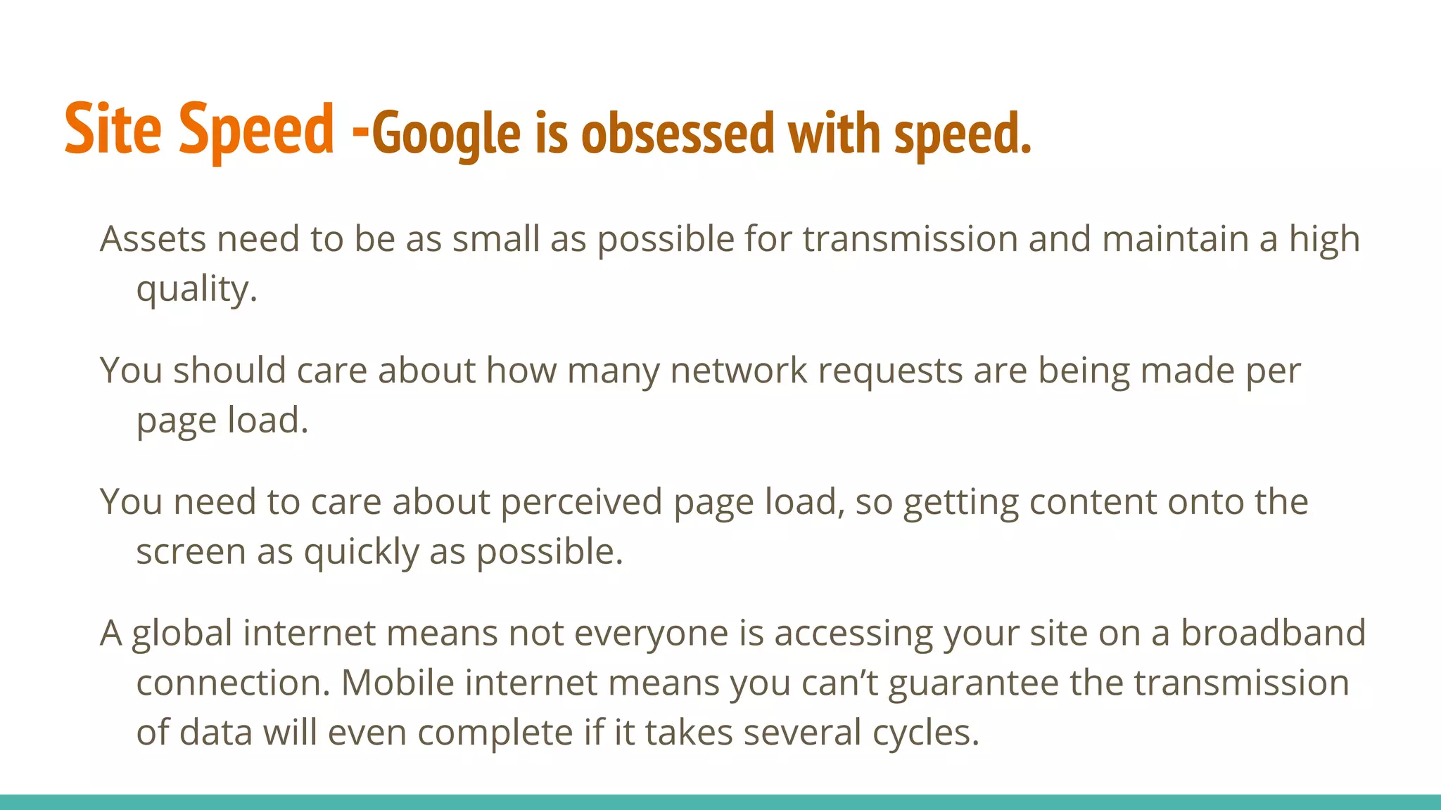 Site Speed -Google is obsessed with speed.
Assets need to be as small as possible for transmission and maintain a high
quality.
You should care about how many network requests are being made per
page load.
You need to care about perceived page load, so getting content onto the
screen as quickly as possible.
A global internet means not everyone is accessing your site on a broadband
connection. Mobile internet means you can’t guarantee the transmission
of data will even complete if it takes several cycles.
 