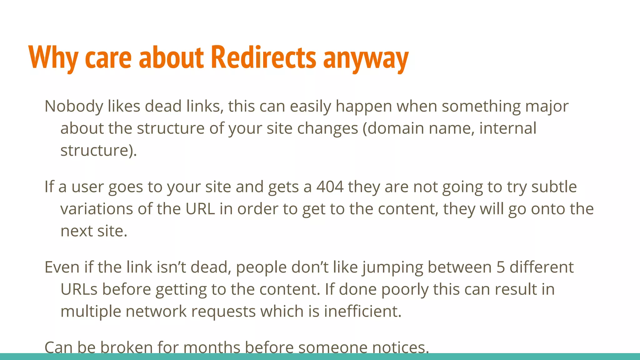 Why care about Redirects anyway
Nobody likes dead links, this can easily happen when something major
about the structure of your site changes (domain name, internal
structure).
If a user goes to your site and gets a 404 they are not going to try subtle
variations of the URL in order to get to the content, they will go onto the
next site.
Even if the link isn’t dead, people don’t like jumping between 5 different
URLs before getting to the content. If done poorly this can result in
multiple network requests which is inefficient.
Can be broken for months before someone notices.
 