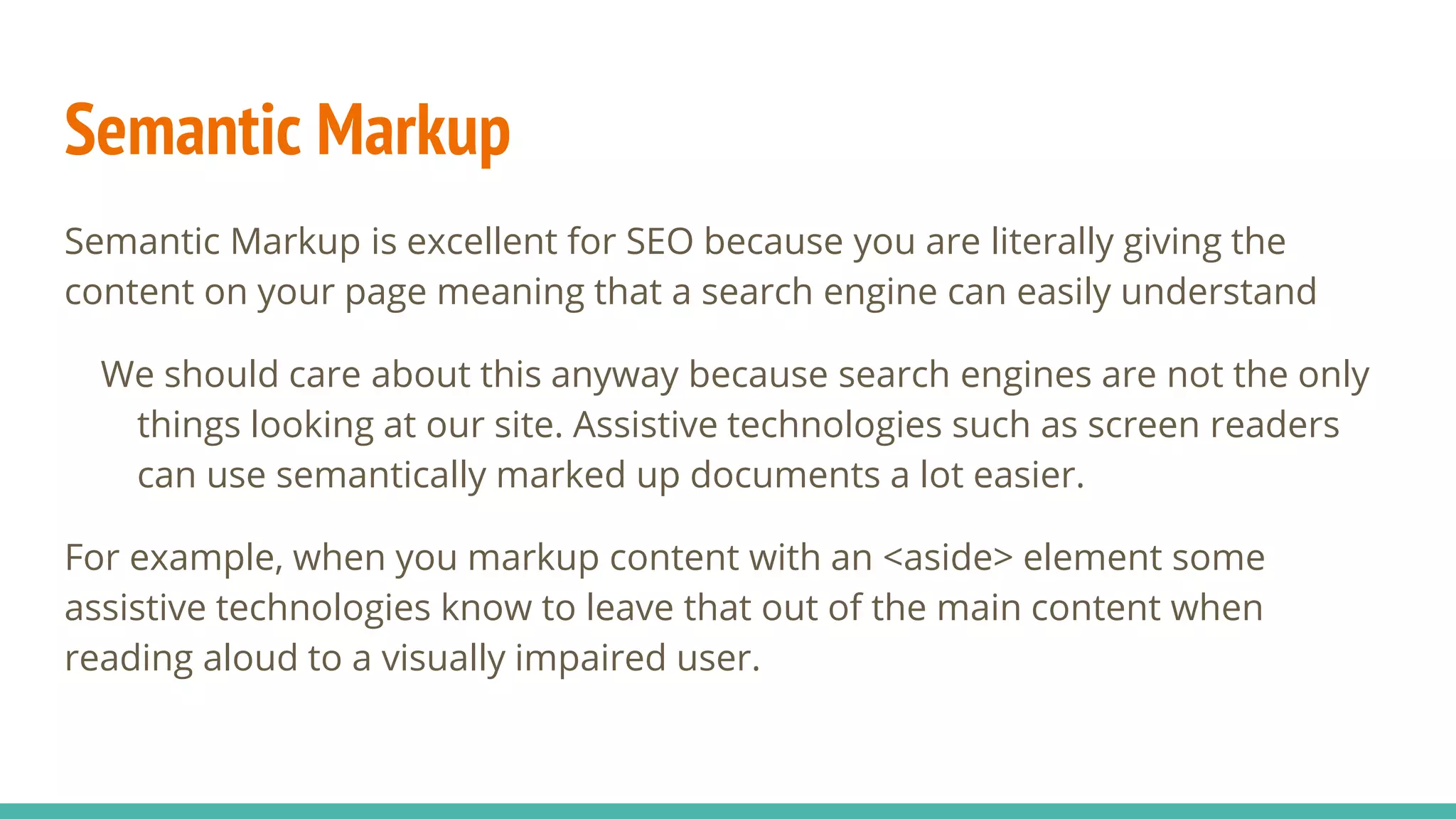 Semantic Markup
Semantic Markup is excellent for SEO because you are literally giving the
content on your page meaning that a search engine can easily understand
We should care about this anyway because search engines are not the only
things looking at our site. Assistive technologies such as screen readers
can use semantically marked up documents a lot easier.
For example, when you markup content with an <aside> element some
assistive technologies know to leave that out of the main content when
reading aloud to a visually impaired user.
 