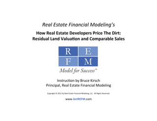 Real	
  Estate	
  Financial	
  Modeling’s	
  
                                                                     	
  

 How	
  Real	
  Estate	
  Developers	
  Price	
  The	
  Dirt:	
  
Residual	
  Land	
  Valua>on	
  and	
  Comparable	
  Sales	
  
                                                                     	
  




                Instruc(on	
  by	
  Bruce	
  Kirsch	
  
         Principal,	
  Real	
  Estate	
  Financial	
  Modeling	
  
                                    	
  
          Copyright	
  ©	
  2012	
  by	
  Real	
  Estate	
  Financial	
  Modeling,	
  LLC.	
  	
  All	
  Rights	
  Reserved.	
  	
  
                                                                 	
  
                                            www.GetREFM.com                                    	
  
 
