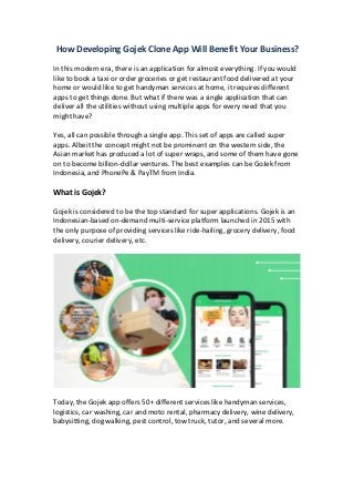 How Developing Gojek Clone App Will Benefit Your Business?
In this modern era, there is an application for almost everything. If you would
like to book a taxi or order groceries or get restaurant food delivered at your
home or would like to get handyman services at home, it requires different
apps to get things done. But what if there was a single application that can
deliver all the utilities without using multiple apps for every need that you
might have?
Yes, all can possible through a single app. This set of apps are called super
apps. Albeit the concept might not be prominent on the western side, the
Asian market has produced a lot of super wraps, and some of them have gone
on to become billion-dollar ventures. The best examples can be GoJek from
Indonesia, and PhonePe & PayTM from India.
What is Gojek?
Gojek is considered to be the top standard for super applications. Gojek is an
Indonesian-based on-demand multi-service platform launched in 2015 with
the only purpose of providing services like ride-hailing, grocery delivery, food
delivery, courier delivery, etc.
Today, the Gojek app offers 50+ different services like handyman services,
logistics, car washing, car and moto rental, pharmacy delivery, wine delivery,
babysitting, dog walking, pest control, tow truck, tutor, and several more.
 