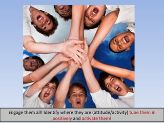 Engage them all! Identify where they are (attitude/activity)  tune them   in  positively  and  activ ate  t h em ! 