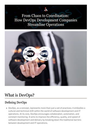 Defining DevOps
From Chaos to Coordination:
How DevOps Development Companies
Streamline Operations
What is DevOps?
DevOps, as a concept, represents more than just a set of practices; it embodies a
cultural and technical shift within the world of software development and IT
operations. At its core, DevOps encourages collaboration, automation, and
constant monitoring. It aims to improve the efficiency, quality, and speed of
software development and delivery by breaking down the traditional barriers
between development and IT operations.
 