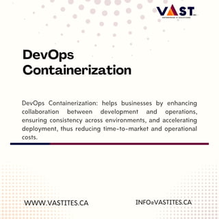DevOps Containerization: helps businesses by enhancing
collaboration between development and operations,
ensuring consistency across environments, and accelerating
deployment, thus reducing time-to-market and operational
costs.
WWW.VASTITES.CA
DevOps
Containerization
INFO@VASTITES.CA
 