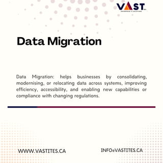 Data Migration: helps businesses by consolidating,
modernising, or relocating data across systems, improving
efficiency, accessibility, and enabling new capabilities or
compliance with changing regulations.
WWW.VASTITES.CA
Data Migration
INFO@VASTITES.CA
 