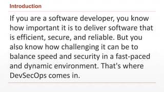 Introduction
If you are a software developer, you know
how important it is to deliver software that
is efficient, secure, and reliable. But you
also know how challenging it can be to
balance speed and security in a fast-paced
and dynamic environment. That's where
DevSecOps comes in.
 
