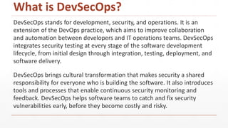 What is DevSecOps?
DevSecOps stands for development, security, and operations. It is an
extension of the DevOps practice, which aims to improve collaboration
and automation between developers and IT operations teams. DevSecOps
integrates security testing at every stage of the software development
lifecycle, from initial design through integration, testing, deployment, and
software delivery.
DevSecOps brings cultural transformation that makes security a shared
responsibility for everyone who is building the software. It also introduces
tools and processes that enable continuous security monitoring and
feedback. DevSecOps helps software teams to catch and fix security
vulnerabilities early, before they become costly and risky.
 