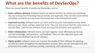 What are the benefits of DevSecOps?
There are several benefits of practicing DevSecOps, such as:
 Faster software delivery: Software teams can reduce the time to market by automating
security testing and eliminating manual reviews and approvals. They can also avoid rework
and delays caused by security issues discovered late in the development cycle.
 Improved security: Software teams can catch and fix security vulnerabilities early, when
they are easier, faster, and less expensive to fix. They can also ensure that the code is free of
security flaws, and that the software meets the required standards and regulations.
 Better collaboration: Software teams can work together more effectively by sharing
security knowledge, best practices, and feedback. They can also align their goals and
incentives around delivering secure software.
 Higher quality: Software teams can improve the quality of their software by applying
security principles throughout the development process. They can also leverage tools and
processes that enable continuous testing, monitoring, and improvement.
 