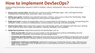 How to implement DevSecOps?
Implementing DevSecOps requires a shift in mindset, culture, and practice. Here are some steps to get
started:
 Assess your current state: Identify your current security challenges, gaps, risks, and opportunities.
Evaluate your existing tools, processes, skills, and culture.
 Define your goals: Establish your desired outcomes, metrics, and success criteria for DevSecOps. Align
your goals with your business objectives and customer expectations.
 Build your team: Involve all stakeholders who are responsible for developing, securing, and operating the
software. Foster a culture of collaboration, communication, learning, and accountability.
 Choose your tools: Select tools that support your DevSecOps goals and integrate well with your existing
tools. Look for tools that enable automation, visibility, feedback, and scalability.
 Adopt best practices: Adopt best practices for DevSecOps such as:
o Shift security left: Introduce security earlier in the development cycle by embedding security
requirements, standards, and controls into the design phase.
o Automate security testing: Automate security testing as much as possible by using tools such as static
analysis (SAST), dynamic analysis (DAST), interactive analysis (IAST), or software composition analysis
(SCA).
o Implement continuous monitoring: Implement continuous monitoring of your code, infrastructure,
applications, and systems by using tools such as vulnerability scanners, intrusion detection systems
(IDS), or log analysers.
 