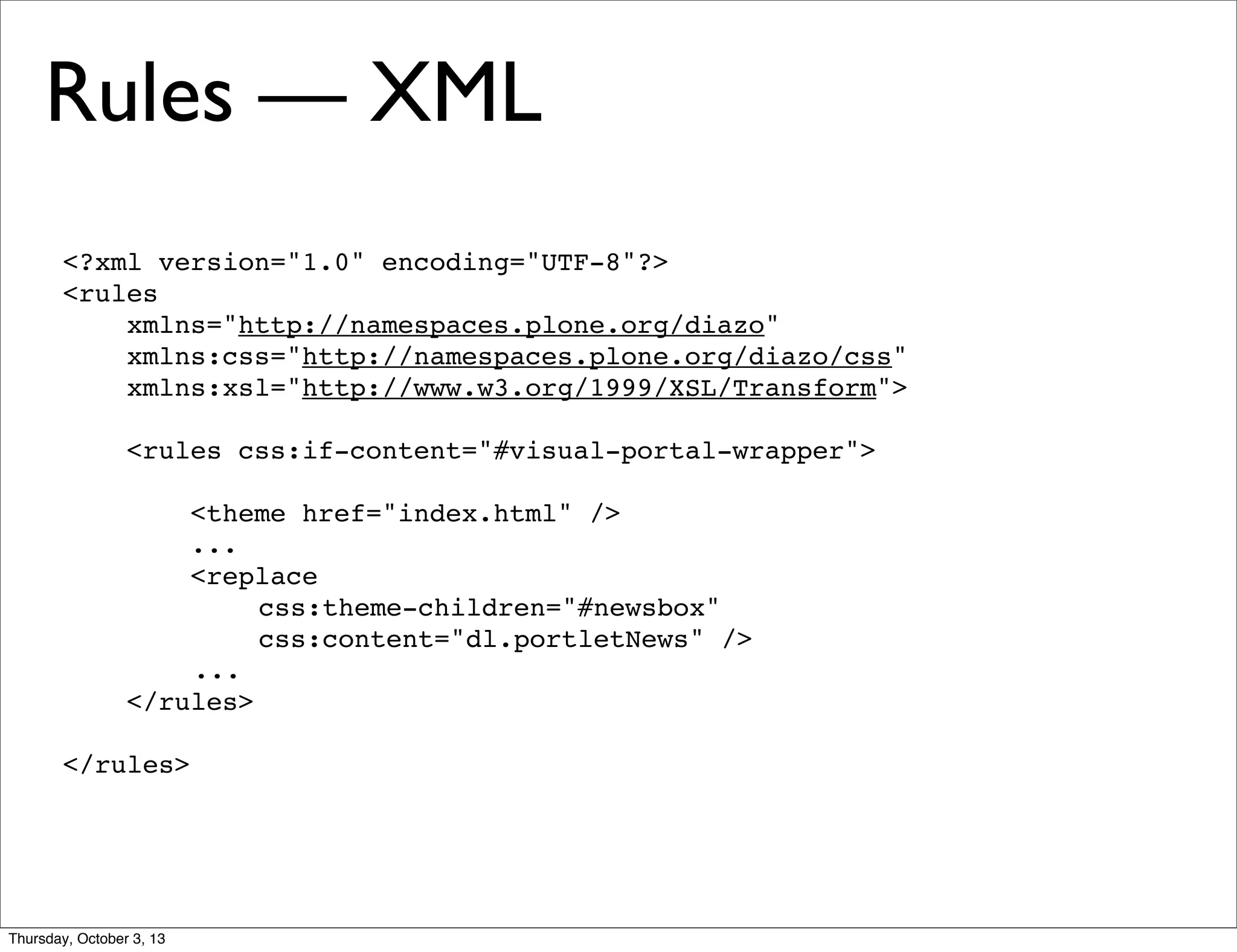 <?xml version="1.0" encoding="UTF-8"?>
<rules
xmlns="http://namespaces.plone.org/diazo"
xmlns:css="http://namespaces.plone.org/diazo/css"
xmlns:xsl="http://www.w3.org/1999/XSL/Transform">
<rules css:if-content="#visual-portal-wrapper">
<theme href="index.html" />
...
<replace
css:theme-children="#newsbox"
css:content="dl.portletNews" />
...
</rules>
</rules>
Rules — XML
Thursday, October 3, 13
 