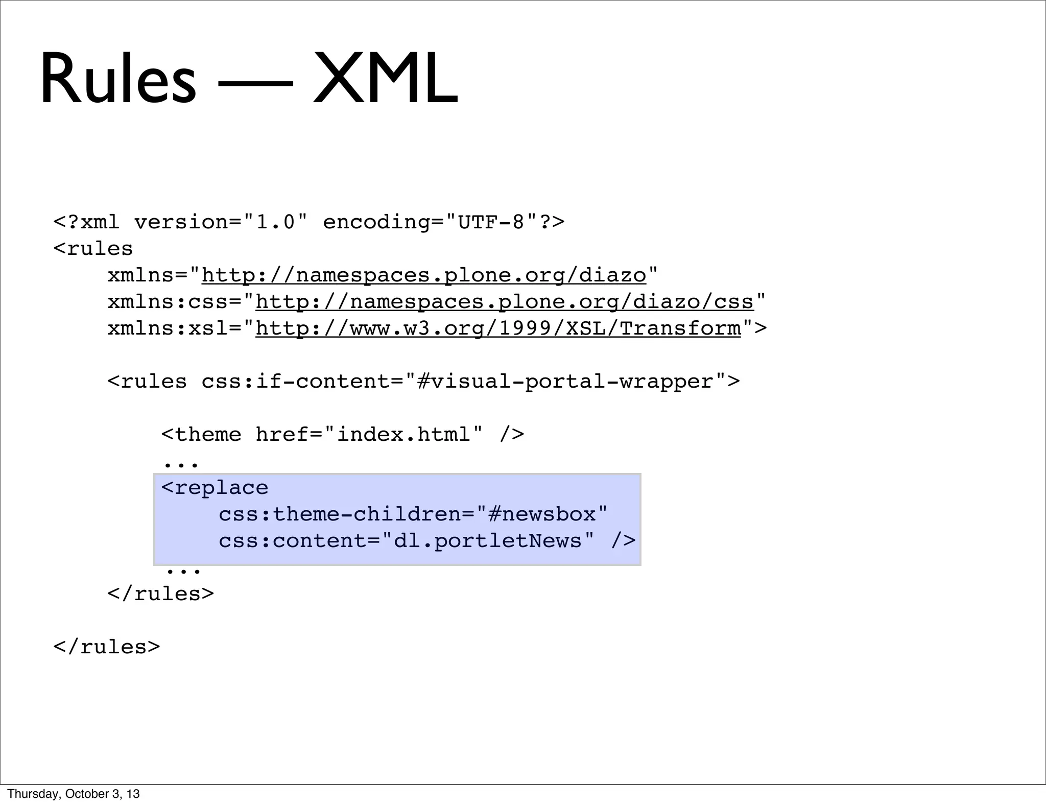 <?xml version="1.0" encoding="UTF-8"?>
<rules
xmlns="http://namespaces.plone.org/diazo"
xmlns:css="http://namespaces.plone.org/diazo/css"
xmlns:xsl="http://www.w3.org/1999/XSL/Transform">
<rules css:if-content="#visual-portal-wrapper">
<theme href="index.html" />
...
<replace
css:theme-children="#newsbox"
css:content="dl.portletNews" />
...
</rules>
</rules>
Rules — XML
Thursday, October 3, 13
 
