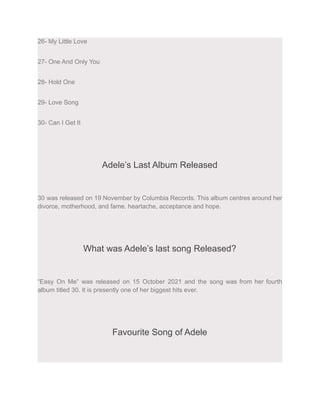26- My Little Love
27- One And Only You
28- Hold One
29- Love Song
30- Can I Get It
Adele’s Last Album Released
30 was released on 19 November by Columbia Records. This album centres around her
divorce, motherhood, and fame. heartache, acceptance and hope.
What was Adele’s last song Released?
“Easy On Me” was released on 15 October 2021 and the song was from her fourth
album titled 30. It is presently one of her biggest hits ever.
Favourite Song of Adele
 