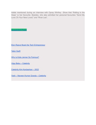 Adele mentioned during an interview with Opray Winfrey Show that “Rolling in the
Deep” is her favourite. Besides, she also admitted her personal favourites “Send My
Love (To Your New Lover)” and “River Lea”.
Suggested Posts
Elon Reeve Musk the Tech Entrepreneur
Tailor Swift
Why is Kylie Jenner So Famous?
Vijay Babu – Celebrity
Celebrity Kim Kardashian – 2022
Yash – Naveen Kumar Gowda – Celebrity
 