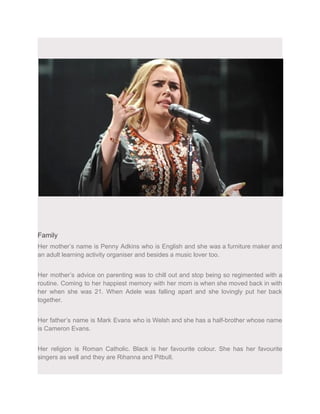 Family
Her mother’s name is Penny Adkins who is English and she was a furniture maker and
an adult learning activity organiser and besides a music lover too.
Her mother’s advice on parenting was to chill out and stop being so regimented with a
routine. Coming to her happiest memory with her mom is when she moved back in with
her when she was 21. When Adele was falling apart and she lovingly put her back
together.
Her father’s name is Mark Evans who is Welsh and she has a half-brother whose name
is Cameron Evans.
Her religion is Roman Catholic. Black is her favourite colour. She has her favourite
singers as well and they are Rihanna and Pitbull.
 