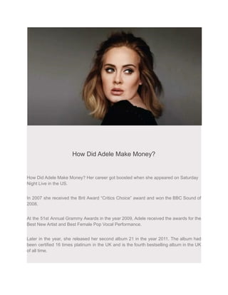 How Did Adele Make Money?
How Did Adele Make Money? Her career got boosted when she appeared on Saturday
Night Live in the US.
In 2007 she received the Brit Award “Critics Choice” award and won the BBC Sound of
2008.
At the 51st Annual Grammy Awards in the year 2009, Adele received the awards for the
Best New Artist and Best Female Pop Vocal Performance.
Later in the year, she released her second album 21 in the year 2011. The album had
been certified 16 times platinum in the UK and is the fourth bestselling album in the UK
of all time.
 