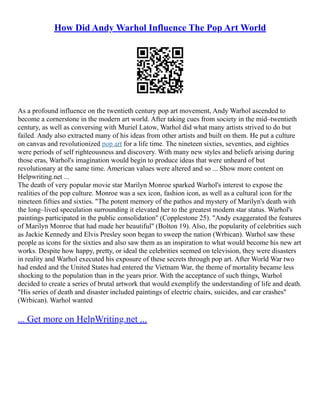 How Did Andy Warhol Influence The Pop Art World
As a profound influence on the twentieth century pop art movement, Andy Warhol ascended to
become a cornerstone in the modern art world. After taking cues from society in the mid–twentieth
century, as well as conversing with Muriel Latow, Warhol did what many artists strived to do but
failed. Andy also extracted many of his ideas from other artists and built on them. He put a culture
on canvas and revolutionized pop art for a life time. The nineteen sixties, seventies, and eighties
were periods of self righteousness and discovery. With many new styles and beliefs arising during
those eras, Warhol's imagination would begin to produce ideas that were unheard of but
revolutionary at the same time. American values were altered and so ... Show more content on
Helpwriting.net ...
The death of very popular movie star Marilyn Monroe sparked Warhol's interest to expose the
realities of the pop culture. Monroe was a sex icon, fashion icon, as well as a cultural icon for the
nineteen fifties and sixties. "The potent memory of the pathos and mystery of Marilyn's death with
the long–lived speculation surrounding it elevated her to the greatest modern star status. Warhol's
paintings participated in the public consolidation" (Copplestone 25). "Andy exaggerated the features
of Marilyn Monroe that had made her beautiful" (Bolton 19). Also, the popularity of celebrities such
as Jackie Kennedy and Elvis Presley soon began to sweep the nation (Wrbican). Warhol saw these
people as icons for the sixties and also saw them as an inspiration to what would become his new art
works. Despite how happy, pretty, or ideal the celebrities seemed on television, they were disasters
in reality and Warhol executed his exposure of these secrets through pop art. After World War two
had ended and the United States had entered the Vietnam War, the theme of mortality became less
shocking to the population than in the years prior. With the acceptance of such things, Warhol
decided to create a series of brutal artwork that would exemplify the understanding of life and death.
"His series of death and disaster included paintings of electric chairs, suicides, and car crashes"
(Wrbican). Warhol wanted
... Get more on HelpWriting.net ...
 