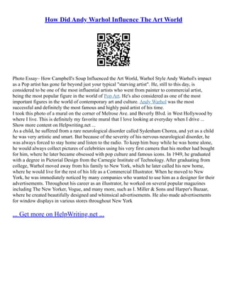 How Did Andy Warhol Influence The Art World
Photo Essay– How Campbell's Soup Influenced the Art World, Warhol Style Andy Warhol's impact
as a Pop artist has gone far beyond just your typical "starving artist". He, still to this day, is
considered to be one of the most influential artists who went from painter to commercial artist,
being the most popular figure in the world of Pop Art. He's also considered as one of the most
important figures in the world of contemporary art and culture. Andy Warhol was the most
successful and definitely the most famous and highly paid artist of his time.
I took this photo of a mural on the corner of Melrose Ave. and Beverly Blvd. in West Hollywood by
where I live. This is definitely my favorite mural that I love looking at everyday when I drive ...
Show more content on Helpwriting.net ...
As a child, he suffered from a rare neurological disorder called Sydenham Chorea, and yet as a child
he was very artistic and smart. But because of the severity of his nervous neurological disorder, he
was always forced to stay home and listen to the radio. To keep him busy while he was home alone,
he would always collect pictures of celebrities using his very first camera that his mother had bought
for him, where he later became obsessed with pop culture and famous icons. In 1949, he graduated
with a degree in Pictorial Design from the Carnegie Institute of Technology. After graduating from
college, Warhol moved away from his family to New York, which he later called his new home,
where he would live for the rest of his life as a Commercial Illustrator. When he moved to New
York, he was immediately noticed by many companies who wanted to use him as a designer for their
advertisements. Throughout his career as an illustrator, he worked on several popular magazines
including The New Yorker, Vogue, and many more, such as I. Miller & Sons and Harper's Bazaar,
where he created beautifully designed and whimsical advertisements. He also made advertisements
for window displays in various stores throughout New York
... Get more on HelpWriting.net ...
 