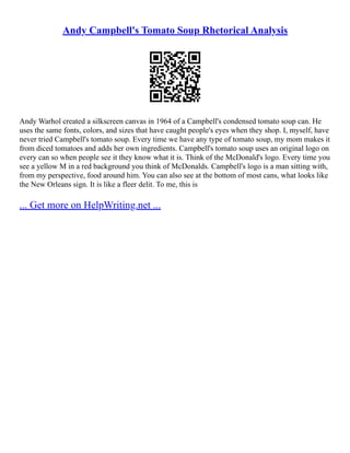 Andy Campbell's Tomato Soup Rhetorical Analysis
Andy Warhol created a silkscreen canvas in 1964 of a Campbell's condensed tomato soup can. He
uses the same fonts, colors, and sizes that have caught people's eyes when they shop. I, myself, have
never tried Campbell's tomato soup. Every time we have any type of tomato soup, my mom makes it
from diced tomatoes and adds her own ingredients. Campbell's tomato soup uses an original logo on
every can so when people see it they know what it is. Think of the McDonald's logo. Every time you
see a yellow M in a red background you think of McDonalds. Campbell's logo is a man sitting with,
from my perspective, food around him. You can also see at the bottom of most cans, what looks like
the New Orleans sign. It is like a fleer delit. To me, this is
... Get more on HelpWriting.net ...
 