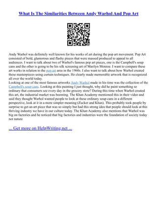 What Is The Similarities Between Andy Warhol And Pop Art
Andy Warhol was definitely well known for his works of art during the pop art movement. Pop Art
consisted of bold, glamorous and flashy pieces that were massed produced to appeal to all
audiences. I want to talk about two of Warhol's famous pop art pieces, one is the Campbell's soup
cans and the other is going to be his silk screening art of Marilyn Monroe. I want to compare these
art works in relation to the pop art area in the 1960s. I also want to talk about how Warhol created
these masterpieces using curtain techniques. He clearly made memorable artwork that is recognized
all over the world today.
Looking at one of the most famous artworks Andy Warhol made in his time was the collection of the
Campbell's soup cans. Looking at this painting I just thought, why did he paint something so
ordinary that consumers see every day in the grocery store? During this time when Warhol created
this art, the industrial market was booming. The Khan Academy mentioned this in their video and
said they thought Warhol wanted people to look at these ordinary soup cans in a different
perspective, look at it in a more simpler meaning (Zucker and Khan). This probably took people by
surprise to get an art piece that was so simply but had this strong idea that people should look at this
thriving industry we have in our culture today. The Khan Academy also mentions that Warhol was
big on factories and he noticed that big factories and industries were the foundation of society today
not nature
... Get more on HelpWriting.net ...
 