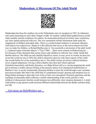 Madurodam: A Microcosm Of The Adult World
Madurodam has been the smallest city in the Netherlands since its inception in 1952. Its tributaries
and canals measuring no more than a finger's width. Its ornately crafted Dutch gabled houses would
make amiable summer residences for rodents. Its immaculate portrayal of railway lines would have
any train–spotter paralyzed with awe. This war–monument–turned–amusement–park steals the
imagination of children and adults alike. There is a certain human tendency to associate affection
with objects of a reduced size. Maybe it is this affection that serves as the reason almost all of the
toys we make for children, as Roland Barthes puts it, "are essentially a microcosm of the adult world
[...] reduced copies of human objects," ("Toys" 689). ... Show more content on Helpwriting.net ...
It is because of this education that society forces onto children to cultivate 'user–ready' minds that
Barthes believes "the child can only identify himself as owner, as user, never as creator; he does not
invent the world, he uses it,"(89); the child is allowed to discover only those aspects of the world
that would further his or her assimilation into it. The child's actions are always induced imitation,
never original adaptations. Giving a child a Barbie and a Ken doll which represent
femininity/masculinity and family dynamics, or a Baby Krissie doll as a vaccine preparing the small
girl to become a mother (always hinting at the parasitic nature of an unprepared motherhood), in
Barthes's view, is society intentionally directing children to enter the world through a user–oriented,
preconceived path. But what if the child fails to comprehend society's pruning and interprets toys to
bring further meaning to ideas that were of his or here own conception? Personal experience and the
teachings of immediate elders influence a child's understanding of the world, and this is why
children of idiosyncratic families would interpret toys differently: their situation demands it. A child
with lesbian or gay parents could associate different relationships between the Barbie and Ken dolls,
just like
... Get more on HelpWriting.net ...
 