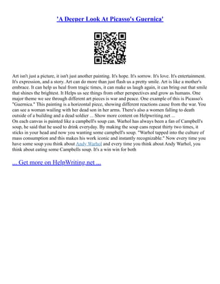 'A Deeper Look At Picasso's Guernica'
Art isn't just a picture, it isn't just another painting. It's hope. It's sorrow. It's love. It's entertainment.
It's expression, and a story. Art can do more than just flash us a pretty smile. Art is like a mother's
embrace. It can help us heal from tragic times, it can make us laugh again, it can bring out that smile
that shines the brightest. It Helps us see things from other perspectives and grow as humans. One
major theme we see through different art pieces is war and peace. One example of this is Picasso's
"Guernica." This painting is a horizontal piece, showing different reactions cause from the war. You
can see a woman wailing with her dead son in her arms. There's also a women falling to death
outside of a building and a dead soldier ... Show more content on Helpwriting.net ...
On each canvas is painted like a campbell's soup can. Warhol has always been a fan of Campbell's
soup, he said that he used to drink everyday. By making the soup cans repeat thirty two times, it
sticks in your head and now you wanting some campbell's soup. "Warhol tapped into the culture of
mass consumption and this makes his work iconic and instantly recognizable." Now every time you
have some soup you think about Andy Warhol and every time you think about Andy Warhol, you
think about eating some Campbells soup. It's a win win for both
... Get more on HelpWriting.net ...
 
