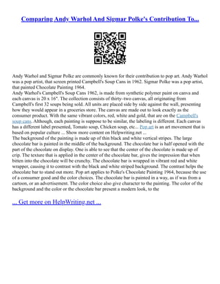 Comparing Andy Warhol And Sigmar Polke's Contribution To...
Andy Warhol and Sigmar Polke are commonly known for their contribution to pop art. Andy Warhol
was a pop artist, that screen printed Campbell's Soup Cans in 1962. Sigmar Polke was a pop artist,
that painted Chocolate Painting 1964.
Andy Warhol's Campbell's Soup Cans 1962, is made from synthetic polymer paint on canva and
each canvas is 20 x 16". The collection consists of thirty–two canvas, all originating from
Campbell's first 32 soups being sold. All units are placed side by side against the wall, presenting
how they would appear in a groceries store. The canvas are made out to look exactly as the
consumer product. With the same vibrant colors, red, white and gold, that are on the Campbell's
soup cans. Although, each painting is suppose to be similar, the labeling is different. Each canvas
has a different label presented, Tomato soup, Chicken soup, etc... Pop art is an art movement that is
based on popular culture ... Show more content on Helpwriting.net ...
The background of the painting is made up of thin black and white vertical stripes. The large
chocolate bar is painted in the middle of the background. The chocolate bar is half opened with the
part of the chocolate on display. One is able to see that the center of the chocolate is made up of
crip. The texture that is applied in the center of the chocolate bar, gives the impression that when
bitten into the chocolate will be crunchy. The chocolate bar is wrapped in vibrant red and white
wrapper, causing it to contrast with the black and white striped background. The contrast helps the
chocolate bar to stand out more. Pop art applies to Polke's Chocolate Painting 1964, because the use
of a consumer good and the color choices. The chocolate bar is painted in a way, as if was from a
cartoon, or an advertisement. The color choice also give character to the painting. The color of the
background and the color or the chocolate bar present a modern look, to the
... Get more on HelpWriting.net ...
 