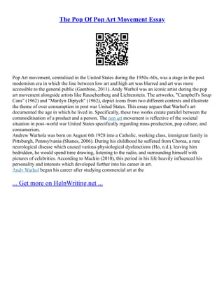 The Pop Of Pop Art Movement Essay
Pop Art movement, centralised in the United States during the 1950s–60s, was a stage in the post
modernism era in which the line between low art and high art was blurred and art was more
accessible to the general public (Gambino, 2011). Andy Warhol was an iconic artist during the pop
art movement alongside artists like Rauschenberg and Lichtenstein. The artworks, "Campbell's Soup
Cans" (1962) and "Marilyn Diptych" (1962), depict icons from two different contexts and illustrate
the theme of over consumption in post war United States. This essay argues that Warhol's art
documented the age in which he lived in. Specifically, these two works create parallel between the
commoditisation of a product and a person. The pop art movement is reflective of the societal
situation in post–world war United States specifically regarding mass production, pop culture, and
consumerism.
Andrew Warhola was born on August 6th 1928 into a Catholic, working class, immigrant family in
Pittsburgh, Pennsylvania (Shanes, 2006). During his childhood he suffered from Chorea, a rare
neurological disease which caused various physiological dysfunctions (Ho, n.d.), leaving him
bedridden, he would spend time drawing, listening to the radio, and surrounding himself with
pictures of celebrities. According to Mackin (2010), this period in his life heavily influenced his
personality and interests which developed further into his career in art.
Andy Warhol began his career after studying commercial art at the
... Get more on HelpWriting.net ...
 