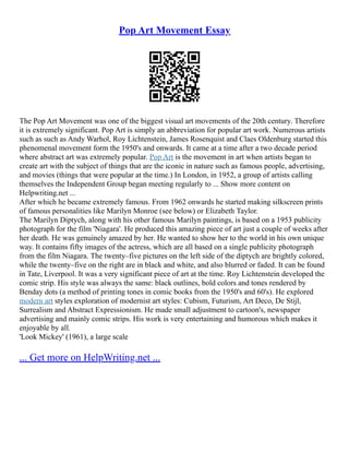 Pop Art Movement Essay
The Pop Art Movement was one of the biggest visual art movements of the 20th century. Therefore
it is extremely significant. Pop Art is simply an abbreviation for popular art work. Numerous artists
such as such as Andy Warhol, Roy Lichtenstein, James Rosenquist and Claes Oldenburg started this
phenomenal movement form the 1950's and onwards. It came at a time after a two decade period
where abstract art was extremely popular. Pop Art is the movement in art when artists began to
create art with the subject of things that are the iconic in nature such as famous people, advertising,
and movies (things that were popular at the time.) In London, in 1952, a group of artists calling
themselves the Independent Group began meeting regularly to ... Show more content on
Helpwriting.net ...
After which he became extremely famous. From 1962 onwards he started making silkscreen prints
of famous personalities like Marilyn Monroe (see below) or Elizabeth Taylor.
The Marilyn Diptych, along with his other famous Marilyn paintings, is based on a 1953 publicity
photograph for the film 'Niagara'. He produced this amazing piece of art just a couple of weeks after
her death. He was genuinely amazed by her. He wanted to show her to the world in his own unique
way. It contains fifty images of the actress, which are all based on a single publicity photograph
from the film Niagara. The twenty–five pictures on the left side of the diptych are brightly colored,
while the twenty–five on the right are in black and white, and also blurred or faded. It can be found
in Tate, Liverpool. It was a very significant piece of art at the time. Roy Lichtenstein developed the
comic strip. His style was always the same: black outlines, bold colors and tones rendered by
Benday dots (a method of printing tones in comic books from the 1950's and 60's). He explored
modern art styles exploration of modernist art styles: Cubism, Futurism, Art Deco, De Stijl,
Surrealism and Abstract Expressionism. He made small adjustment to cartoon's, newspaper
advertising and mainly comic strips. His work is very entertaining and humorous which makes it
enjoyable by all.
'Look Mickey' (1961), a large scale
... Get more on HelpWriting.net ...
 