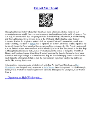 Pop Art And The Art
Throughout the vast history of art, there have been many art movements that stand out and
revolutionize the art world. However, one movement stands out in particular and it is known as Pop
Art. Pop Art was invented by a few younger artists by the name of Andy Warhol, Claes Oldenburg,
and Roy Lichtenstein. It was brought about in the 1960s and it helped define a new form of
American Realism. Its origin was sort of a lash out against Abstract Expressionism, which was a
style of painting. The point of pop art was to represent life as most Americans lived it. It pointed out
the simple things that Americans find themselves caught up in in everyday life. Pop Art represented
a world focused around popular culture, which is basically what is "hot" in America at the time. Pop
Art brought about the reality that America revolved around the culture of things like Wall Street
Finance and Madison Avenue Advertising. It sort of presented the thought that maybe Americans
weren't so hard to get through to or to understand. Pop Art revealed the pop culture in America and
made beautiful art in return. It helped turn the page in the art world that was leaving traditional
media, like painting, in the wind.
Although there were many great artists to work with Pop Art like Claes Oldenburg and Roy
Lichtenstein, one that particularly stands out is Andy Warhol. Born in August of 1928 in Pittsburgh,
Pennsylvania, Warhol was not among the most fortunate. Throughout his young life, Andy Warhol
lived in
... Get more on HelpWriting.net ...
 