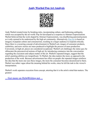Andy Warhol Pop Art Analysis
Andy Warhol created irony by breaking rules, incorporating culture, and fashioning ambiguity,
which was accepted by the art world. Pop Art developed as a response to Abstract Expressionism.
Warhol believed that the work shaped by Abstract Expressionists, was disaffecting patrons(laymen)
as it only seemed to be understood by the high art community. Alternatively, Pop Art is based on
imagery of popular culture and consumerism, resulting in a larger audience to respond critically.
Since there is a recurring concept of advertisement in Warhol's art, images of consumer products,
celebrities, and news stories are mass produced to highlight the process of mass production.
Conversely, in high art, pieces are considered exceptional. Warhol's art challenges the status quo; he
obfuscates the preconceived notions of high art, by introducing commerce into the conversation
regarding the execution and subject matter of the art. Warhol's repeated images, suggest that the
artist's painting abilities are insignificant. To Warhol, the idea matters the most, as opposed to the
production of the work. Because advertisement has effect on people–the repeated images reinforce
the idea that the more one sees these images, the more the consumer becomes desensitized to them.
Warhol was rather vague about the meaning behind his works, since he left the task to the viewer's
interpretation.
Warhol's work separates execution from concept, attesting that it is the artist's mind that matters. The
greatest
... Get more on HelpWriting.net ...
 