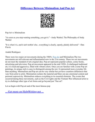 Difference Between Minimalism And Pop Art
Pop Art vs Minimalism
"As soon as you stop wanting something, you get it." –Andy Warhol, The Philosophy of Andy
Warhol
"It is what it is, and it ain't nothin' else.. everything is clearly, openly, plainly delivered." –Dan
Flavin
Anabel Rodriguez
There were two major art movements during the 1960's: Pop Art and Minimalism.The two
movements are still relevant and influentiantial now in the 21st century. These two art movements
do not meet the standard of arts original idea. Pop art represents popular culture, comic books,
advertising and television. Pop art movement appeared in the mid 1950's. It challenged traditional
art, it is loud and aggressive, filled with vibrant colors. Once you are familiar with a some Pop art
paintings, its unique style is easy to distinguish among the rest. It represented more everyday life
than anything. Minimalism and Pop art can be very similar but yet have countless differences that
vary from artist to artist. Minimalism isolates the material and blurs out any emotional content and
personal expressivity. Minimalism reduces everything to its essential elements. The events that
occurred during these movements, such as the Civil rights and the Vietnam War influenced artist to
try to challenge other type of art forms and go beyond just "fine art".
Let us begin with Pop art and of the most famous pop
... Get more on HelpWriting.net ...
 