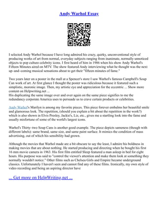 Andy Warhol Essay
I selected Andy Warhol because I have long admired his crazy, quirky, unconventional style of
producing works of art from normal, everyday subjects ranging from inanimate, normally unnoticed
objects to pop culture celebrity icons. I first heard of him in 1986 when his show Andy Warhol's
Fifteen Minutes aired on MTV. The show featured Andy interviewing what he thought was the next
up–and–coming musical sensations about to get their "fifteen minutes of fame."
Two years later on a poster in the mall at a Spencer's store I saw Warhol's famous Campbell's Soup
Can work of art. At first glance I thought the poster was ridiculous because it featured such a
simplistic, moronic image. Then, my artistic eye and appreciation for the eccentric ... Show more
content on Helpwriting.net ...
His duplicating the same image over and over again on the same piece signifies to me the
redundancy corporate America uses to persuade us to crave certain products or celebrities.
Andy Warhol's Marilyn is among my favorite pieces. This piece forever embalms her beautiful smile
and glamorous look. The repetition, (should you explain a bit about the repetition in the work?)
which is also shown in Elvis Presley, Jackie's, Liz, etc., gives me a startling look into the fame and
usually misfortune of some of the world's largest icons.
Warhol's Thirty–two Soup Cans is another good example. The piece depicts sameness (though with
different labels): same brand, same size, and same paint surface. It mimics the condition of mass
advertising, out of which his sensibility had grown.
Although the movies that Warhol made are a bit obscure to say the least, I admire his boldness in
making movies that are about nothing. He started producing and directing when he bought his first
16 mm movie camera in 1963. His first film entitled Sleep featured a man asleep in bed for eight
hours. His purpose was said to "control the viewer's attention and make them look at something they
normally wouldn't notice." Other films such as Chelsea Girls and Empire became underground
classics. Unfortunately I haven't seen and cannot find any of these films. Ironically, my own style of
video recording and being an aspiring director have
... Get more on HelpWriting.net ...
 