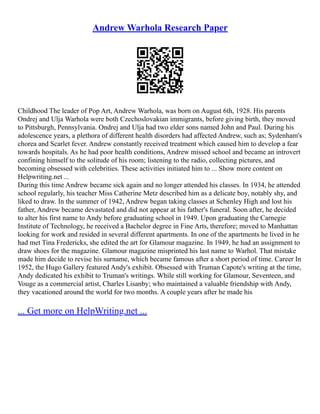 Andrew Warhola Research Paper
Childhood The leader of Pop Art, Andrew Warhola, was born on August 6th, 1928. His parents
Ondrej and Ulja Warhola were both Czechoslovakian immigrants, before giving birth, they moved
to Pittsburgh, Pennsylvania. Ondrej and Ulja had two elder sons named John and Paul. During his
adolescence years, a plethora of different health disorders had affected Andrew, such as; Sydenham's
chorea and Scarlet fever. Andrew constantly received treatment which caused him to develop a fear
towards hospitals. As he had poor health conditions, Andrew missed school and became an introvert
confining himself to the solitude of his room; listening to the radio, collecting pictures, and
becoming obsessed with celebrities. These activities initiated him to ... Show more content on
Helpwriting.net ...
During this time Andrew became sick again and no longer attended his classes. In 1934, he attended
school regularly, his teacher Miss Catherine Metz described him as a delicate boy, notably shy, and
liked to draw. In the summer of 1942, Andrew began taking classes at Schenley High and lost his
father, Andrew became devastated and did not appear at his father's funeral. Soon after, he decided
to alter his first name to Andy before graduating school in 1949. Upon graduating the Carnegie
Institute of Technology, he received a Bachelor degree in Fine Arts, therefore; moved to Manhattan
looking for work and resided in several different apartments. In one of the apartments he lived in he
had met Tina Fredericks, she edited the art for Glamour magazine. In 1949, he had an assignment to
draw shoes for the magazine. Glamour magazine misprinted his last name to Warhol. That mistake
made him decide to revise his surname, which became famous after a short period of time. Career In
1952, the Hugo Gallery featured Andy's exhibit. Obsessed with Truman Capote's writing at the time,
Andy dedicated his exhibit to Truman's writings. While still working for Glamour, Seventeen, and
Vouge as a commercial artist, Charles Lisanby; who maintained a valuable friendship with Andy,
they vacationed around the world for two months. A couple years after he made his
... Get more on HelpWriting.net ...
 