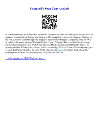 Campbell's Soup Cans Analysis
of consumerism and the effect it had on popular culture at the time. Just like he was successful in his
career of commercial art, Warhol also became wildly successful in the world of pop art. Starting in
the 1960s, Warhol started to replicate images of mass produced objects (Biography.com). In 1962,
he debuted the iconic painting "Campbell's Soup Cans." Although these cans look like the mass–
produced advertisements that Warhol was influenced by, he actually painted them by hand. The
painting consists of thirty–two canvases, each representing a different flavor of the thirty–two types
of soup that Campbell sold at the time. At the Museum of Modern Art in New York where this
painting is showcased, the cans are placed in order of the date that
... Get more on HelpWriting.net ...
 