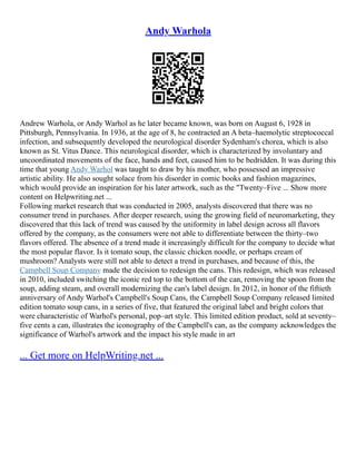 Andy Warhola
Andrew Warhola, or Andy Warhol as he later became known, was born on August 6, 1928 in
Pittsburgh, Pennsylvania. In 1936, at the age of 8, he contracted an A beta–haemolytic streptococcal
infection, and subsequently developed the neurological disorder Sydenham's chorea, which is also
known as St. Vitus Dance. This neurological disorder, which is characterized by involuntary and
uncoordinated movements of the face, hands and feet, caused him to be bedridden. It was during this
time that young Andy Warhol was taught to draw by his mother, who possessed an impressive
artistic ability. He also sought solace from his disorder in comic books and fashion magazines,
which would provide an inspiration for his later artwork, such as the "Twenty–Five ... Show more
content on Helpwriting.net ...
Following market research that was conducted in 2005, analysts discovered that there was no
consumer trend in purchases. After deeper research, using the growing field of neuromarketing, they
discovered that this lack of trend was caused by the uniformity in label design across all flavors
offered by the company, as the consumers were not able to differentiate between the thirty–two
flavors offered. The absence of a trend made it increasingly difficult for the company to decide what
the most popular flavor. Is it tomato soup, the classic chicken noodle, or perhaps cream of
mushroom? Analysts were still not able to detect a trend in purchases, and because of this, the
Campbell Soup Company made the decision to redesign the cans. This redesign, which was released
in 2010, included switching the iconic red top to the bottom of the can, removing the spoon from the
soup, adding steam, and overall modernizing the can's label design. In 2012, in honor of the fiftieth
anniversary of Andy Warhol's Campbell's Soup Cans, the Campbell Soup Company released limited
edition tomato soup cans, in a series of five, that featured the original label and bright colors that
were characteristic of Warhol's personal, pop–art style. This limited edition product, sold at seventy–
five cents a can, illustrates the iconography of the Campbell's can, as the company acknowledges the
significance of Warhol's artwork and the impact his style made in art
... Get more on HelpWriting.net ...
 