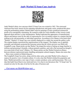 Andy Warhol 32 Soup Cans Analysis
Andy Warhol's thirty–two canvases titled 32 Soup Cans was created in 1962. This renowned
American Pop Artist, known for his repeating reproductions and gaudy colors, produced this piece
using the printmaking method. Warhol didn't want his paintings of mass–produced commercial
goods to be conceptually stimulating. He wanted to make his work relatable so that viewers could
approach them and have a clear interpretation. Warhol replicated the appearance of manufactured
objects and famous icons for the sake of expressing his view on modern culture in a manner that had
nothing to do with personality or individual expression. According to Eric Shanes in his book titled
"Warhol," Warhol's 32 Soup Cans were initially displayed in a single line around the gallery walls.
The original display maximized the repetitiousness of the imagery. The display was so spatially
extended, and ultimately projected the fearsome notion that the whole universe was filled with
Campbell's soup. Shane points out that Warhol "developed the notion of taking an image familiar to
millions and presenting it frontally, without painterly qualities, and with a flat surround (as though it
was some kind of holy icon)" (Shanes, 52). Shanes points out that Warhol formed an alliance
between abstract expressionist paint–handling and popular cultural imagery. Shanes also notes that
... Show more content on Helpwriting.net ...
The Campbell's Soup Can series, along with his other series, provided Warhol with a chance to
express his positive view of modern culture. It is also clear that Warhol relished his popularity and
fame. Warhol personifies a new type of start, a creator, producer, actor, and businessman. This is an
idea that hadn't been blunt in my mind until now. It is clear to me that pieces like "32 Soup Cans" be
created not only for the sake of art but for the sake of business and
... Get more on HelpWriting.net ...
 