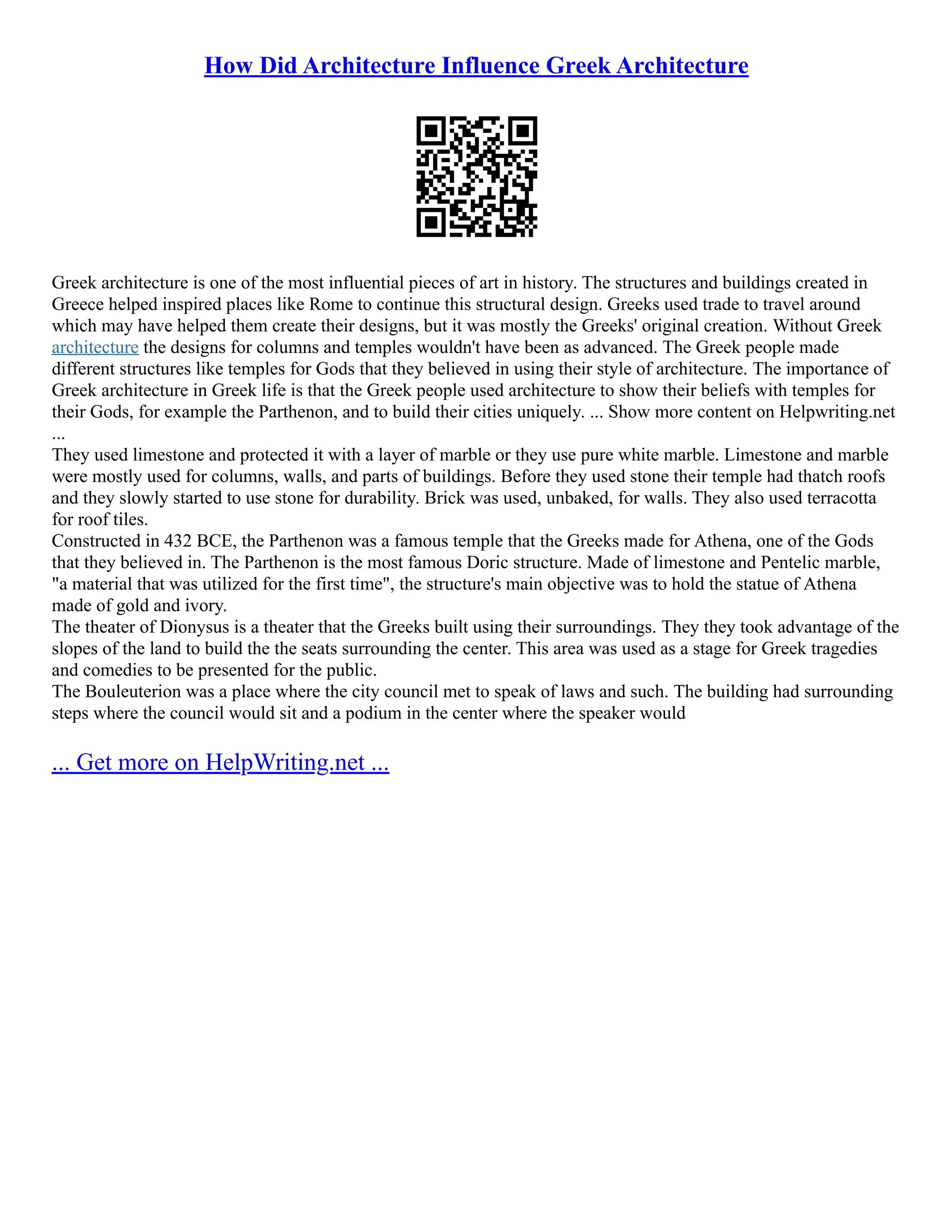 How Did Architecture Influence Greek Architecture
Greek architecture is one of the most influential pieces of art in history. The structures and buildings created in
Greece helped inspired places like Rome to continue this structural design. Greeks used trade to travel around
which may have helped them create their designs, but it was mostly the Greeks' original creation. Without Greek
architecture the designs for columns and temples wouldn't have been as advanced. The Greek people made
different structures like temples for Gods that they believed in using their style of architecture. The importance of
Greek architecture in Greek life is that the Greek people used architecture to show their beliefs with temples for
their Gods, for example the Parthenon, and to build their cities uniquely. ... Show more content on Helpwriting.net
...
They used limestone and protected it with a layer of marble or they use pure white marble. Limestone and marble
were mostly used for columns, walls, and parts of buildings. Before they used stone their temple had thatch roofs
and they slowly started to use stone for durability. Brick was used, unbaked, for walls. They also used terracotta
for roof tiles.
Constructed in 432 BCE, the Parthenon was a famous temple that the Greeks made for Athena, one of the Gods
that they believed in. The Parthenon is the most famous Doric structure. Made of limestone and Pentelic marble,
"a material that was utilized for the first time", the structure's main objective was to hold the statue of Athena
made of gold and ivory.
The theater of Dionysus is a theater that the Greeks built using their surroundings. They they took advantage of the
slopes of the land to build the the seats surrounding the center. This area was used as a stage for Greek tragedies
and comedies to be presented for the public.
The Bouleuterion was a place where the city council met to speak of laws and such. The building had surrounding
steps where the council would sit and a podium in the center where the speaker would
... Get more on HelpWriting.net ...
 