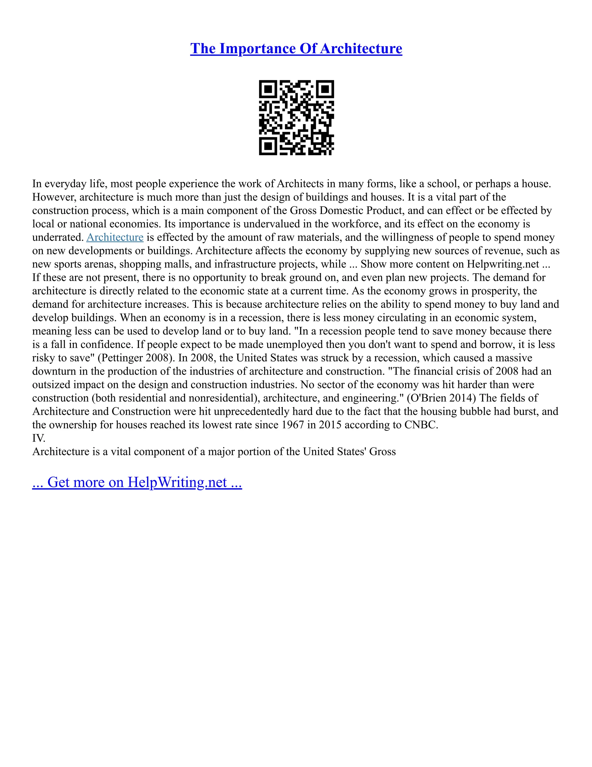 The Importance Of Architecture
In everyday life, most people experience the work of Architects in many forms, like a school, or perhaps a house.
However, architecture is much more than just the design of buildings and houses. It is a vital part of the
construction process, which is a main component of the Gross Domestic Product, and can effect or be effected by
local or national economies. Its importance is undervalued in the workforce, and its effect on the economy is
underrated. Architecture is effected by the amount of raw materials, and the willingness of people to spend money
on new developments or buildings. Architecture affects the economy by supplying new sources of revenue, such as
new sports arenas, shopping malls, and infrastructure projects, while ... Show more content on Helpwriting.net ...
If these are not present, there is no opportunity to break ground on, and even plan new projects. The demand for
architecture is directly related to the economic state at a current time. As the economy grows in prosperity, the
demand for architecture increases. This is because architecture relies on the ability to spend money to buy land and
develop buildings. When an economy is in a recession, there is less money circulating in an economic system,
meaning less can be used to develop land or to buy land. "In a recession people tend to save money because there
is a fall in confidence. If people expect to be made unemployed then you don't want to spend and borrow, it is less
risky to save" (Pettinger 2008). In 2008, the United States was struck by a recession, which caused a massive
downturn in the production of the industries of architecture and construction. "The financial crisis of 2008 had an
outsized impact on the design and construction industries. No sector of the economy was hit harder than were
construction (both residential and nonresidential), architecture, and engineering." (O'Brien 2014) The fields of
Architecture and Construction were hit unprecedentedly hard due to the fact that the housing bubble had burst, and
the ownership for houses reached its lowest rate since 1967 in 2015 according to CNBC.
IV.
Architecture is a vital component of a major portion of the United States' Gross
... Get more on HelpWriting.net ...
 