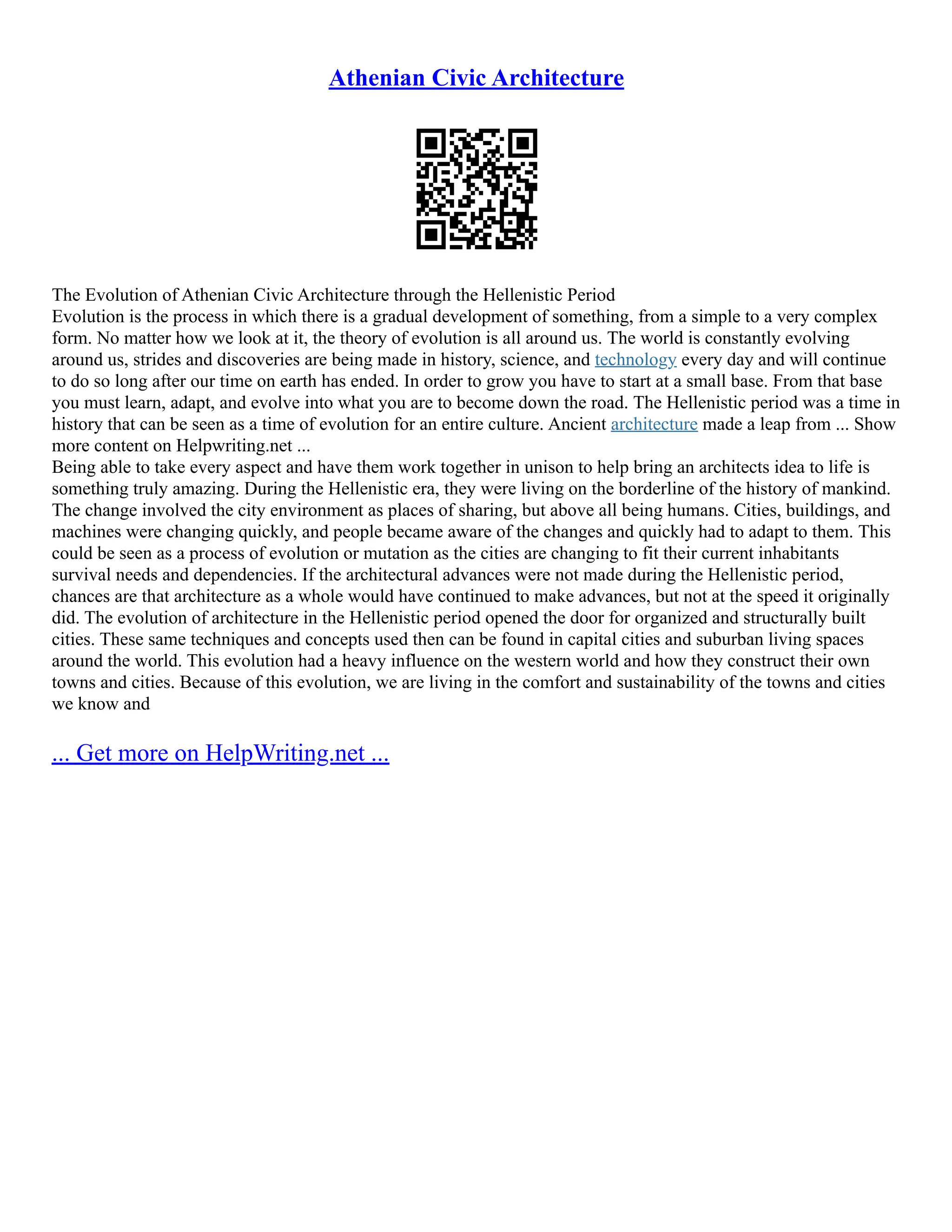 Athenian Civic Architecture
The Evolution of Athenian Civic Architecture through the Hellenistic Period
Evolution is the process in which there is a gradual development of something, from a simple to a very complex
form. No matter how we look at it, the theory of evolution is all around us. The world is constantly evolving
around us, strides and discoveries are being made in history, science, and technology every day and will continue
to do so long after our time on earth has ended. In order to grow you have to start at a small base. From that base
you must learn, adapt, and evolve into what you are to become down the road. The Hellenistic period was a time in
history that can be seen as a time of evolution for an entire culture. Ancient architecture made a leap from ... Show
more content on Helpwriting.net ...
Being able to take every aspect and have them work together in unison to help bring an architects idea to life is
something truly amazing. During the Hellenistic era, they were living on the borderline of the history of mankind.
The change involved the city environment as places of sharing, but above all being humans. Cities, buildings, and
machines were changing quickly, and people became aware of the changes and quickly had to adapt to them. This
could be seen as a process of evolution or mutation as the cities are changing to fit their current inhabitants
survival needs and dependencies. If the architectural advances were not made during the Hellenistic period,
chances are that architecture as a whole would have continued to make advances, but not at the speed it originally
did. The evolution of architecture in the Hellenistic period opened the door for organized and structurally built
cities. These same techniques and concepts used then can be found in capital cities and suburban living spaces
around the world. This evolution had a heavy influence on the western world and how they construct their own
towns and cities. Because of this evolution, we are living in the comfort and sustainability of the towns and cities
we know and
... Get more on HelpWriting.net ...
 