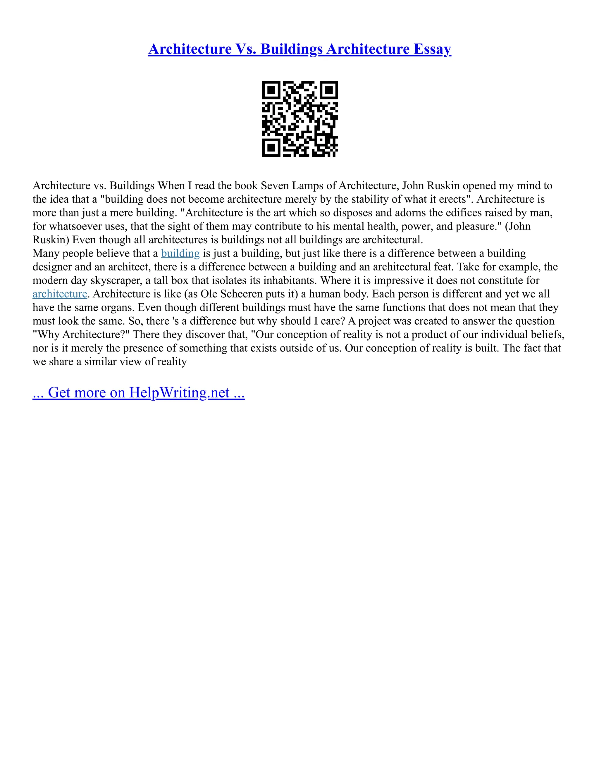 Architecture Vs. Buildings Architecture Essay
Architecture vs. Buildings When I read the book Seven Lamps of Architecture, John Ruskin opened my mind to
the idea that a "building does not become architecture merely by the stability of what it erects". Architecture is
more than just a mere building. "Architecture is the art which so disposes and adorns the edifices raised by man,
for whatsoever uses, that the sight of them may contribute to his mental health, power, and pleasure." (John
Ruskin) Even though all architectures is buildings not all buildings are architectural.
Many people believe that a building is just a building, but just like there is a difference between a building
designer and an architect, there is a difference between a building and an architectural feat. Take for example, the
modern day skyscraper, a tall box that isolates its inhabitants. Where it is impressive it does not constitute for
architecture. Architecture is like (as Ole Scheeren puts it) a human body. Each person is different and yet we all
have the same organs. Even though different buildings must have the same functions that does not mean that they
must look the same. So, there 's a difference but why should I care? A project was created to answer the question
"Why Architecture?" There they discover that, "Our conception of reality is not a product of our individual beliefs,
nor is it merely the presence of something that exists outside of us. Our conception of reality is built. The fact that
we share a similar view of reality
... Get more on HelpWriting.net ...
 