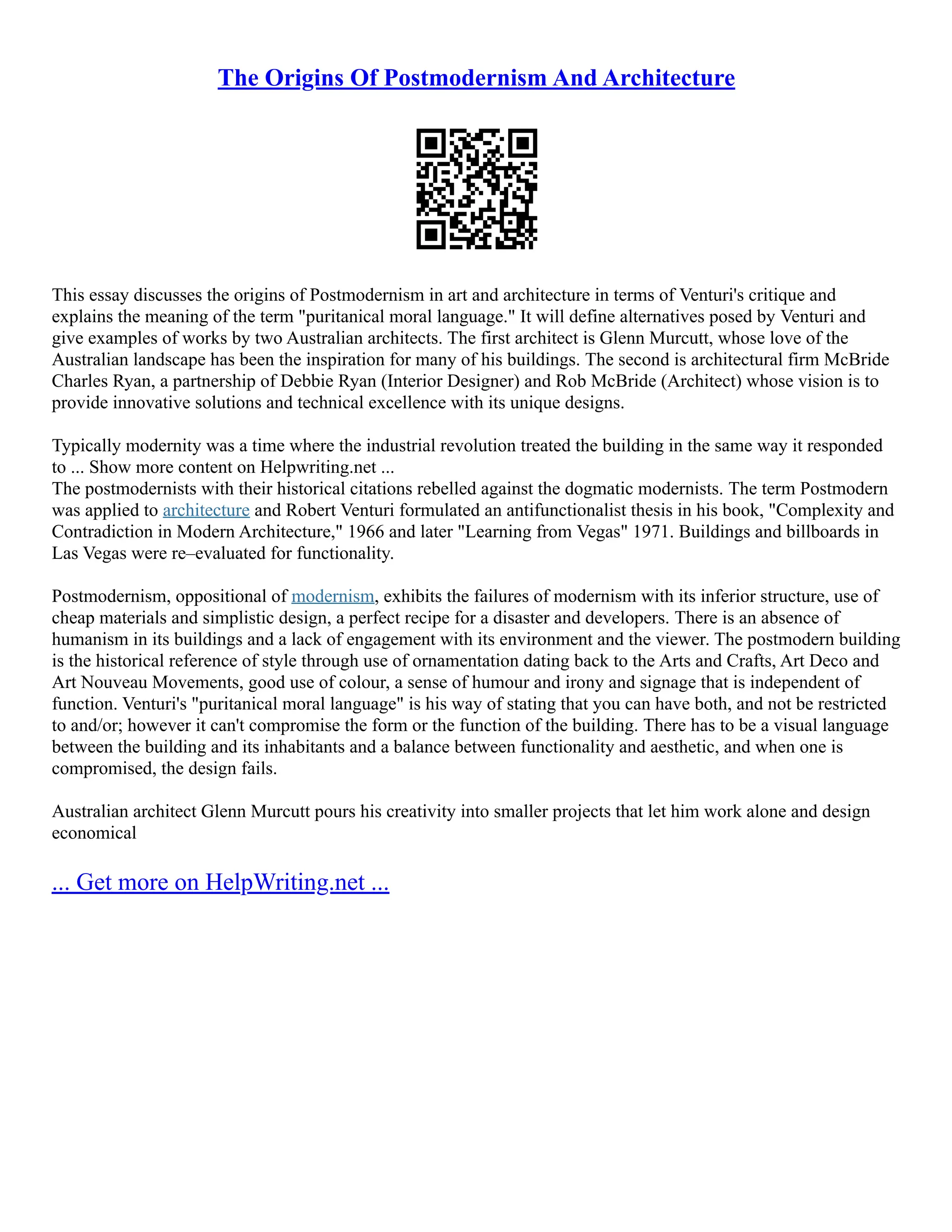 The Origins Of Postmodernism And Architecture
This essay discusses the origins of Postmodernism in art and architecture in terms of Venturi's critique and
explains the meaning of the term "puritanical moral language." It will define alternatives posed by Venturi and
give examples of works by two Australian architects. The first architect is Glenn Murcutt, whose love of the
Australian landscape has been the inspiration for many of his buildings. The second is architectural firm McBride
Charles Ryan, a partnership of Debbie Ryan (Interior Designer) and Rob McBride (Architect) whose vision is to
provide innovative solutions and technical excellence with its unique designs.
Typically modernity was a time where the industrial revolution treated the building in the same way it responded
to ... Show more content on Helpwriting.net ...
The postmodernists with their historical citations rebelled against the dogmatic modernists. The term Postmodern
was applied to architecture and Robert Venturi formulated an antifunctionalist thesis in his book, "Complexity and
Contradiction in Modern Architecture," 1966 and later "Learning from Vegas" 1971. Buildings and billboards in
Las Vegas were re–evaluated for functionality.
Postmodernism, oppositional of modernism, exhibits the failures of modernism with its inferior structure, use of
cheap materials and simplistic design, a perfect recipe for a disaster and developers. There is an absence of
humanism in its buildings and a lack of engagement with its environment and the viewer. The postmodern building
is the historical reference of style through use of ornamentation dating back to the Arts and Crafts, Art Deco and
Art Nouveau Movements, good use of colour, a sense of humour and irony and signage that is independent of
function. Venturi's "puritanical moral language" is his way of stating that you can have both, and not be restricted
to and/or; however it can't compromise the form or the function of the building. There has to be a visual language
between the building and its inhabitants and a balance between functionality and aesthetic, and when one is
compromised, the design fails.
Australian architect Glenn Murcutt pours his creativity into smaller projects that let him work alone and design
economical
... Get more on HelpWriting.net ...
 