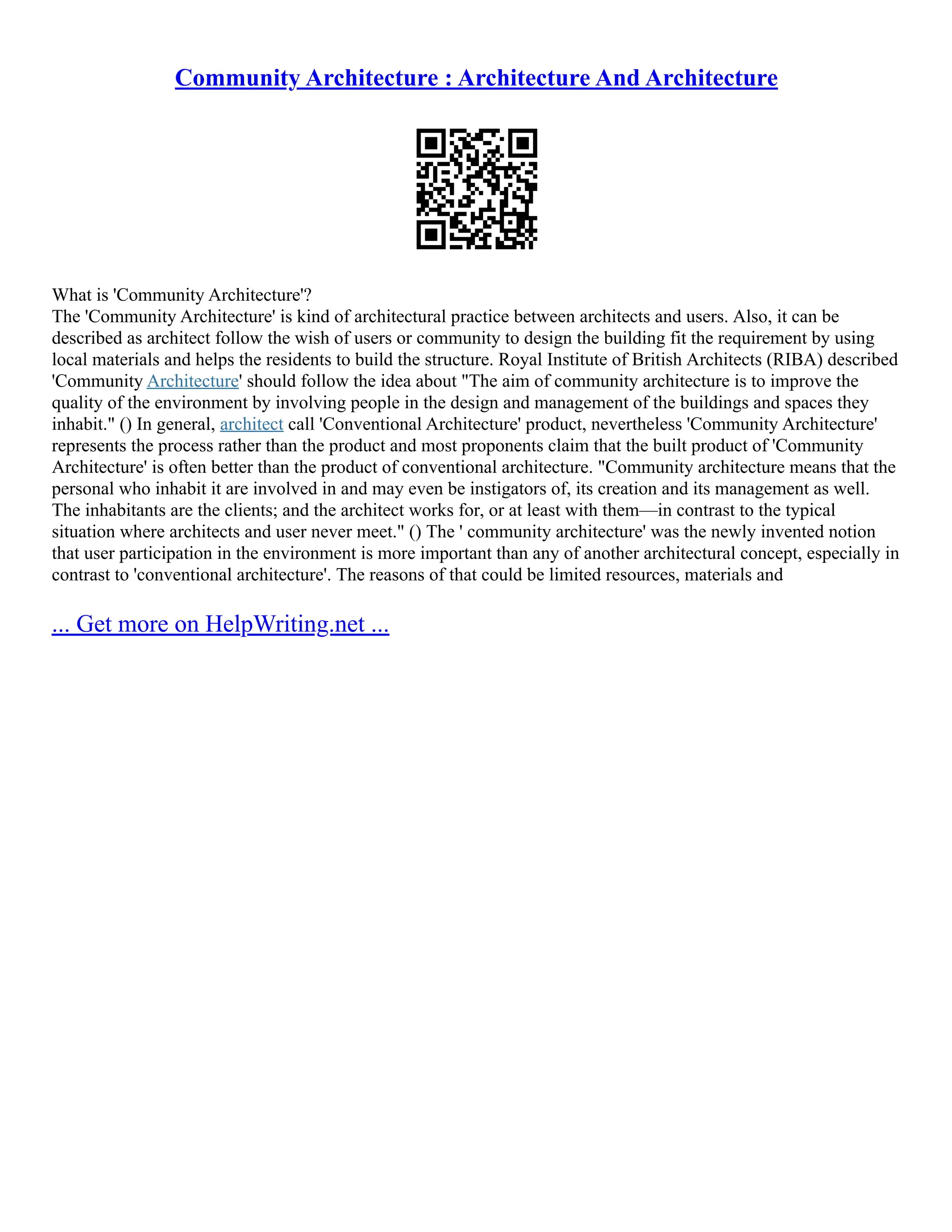 Community Architecture : Architecture And Architecture
What is 'Community Architecture'?
The 'Community Architecture' is kind of architectural practice between architects and users. Also, it can be
described as architect follow the wish of users or community to design the building fit the requirement by using
local materials and helps the residents to build the structure. Royal Institute of British Architects (RIBA) described
'Community Architecture' should follow the idea about "The aim of community architecture is to improve the
quality of the environment by involving people in the design and management of the buildings and spaces they
inhabit." () In general, architect call 'Conventional Architecture' product, nevertheless 'Community Architecture'
represents the process rather than the product and most proponents claim that the built product of 'Community
Architecture' is often better than the product of conventional architecture. "Community architecture means that the
personal who inhabit it are involved in and may even be instigators of, its creation and its management as well.
The inhabitants are the clients; and the architect works for, or at least with them––in contrast to the typical
situation where architects and user never meet." () The ' community architecture' was the newly invented notion
that user participation in the environment is more important than any of another architectural concept, especially in
contrast to 'conventional architecture'. The reasons of that could be limited resources, materials and
... Get more on HelpWriting.net ...
 