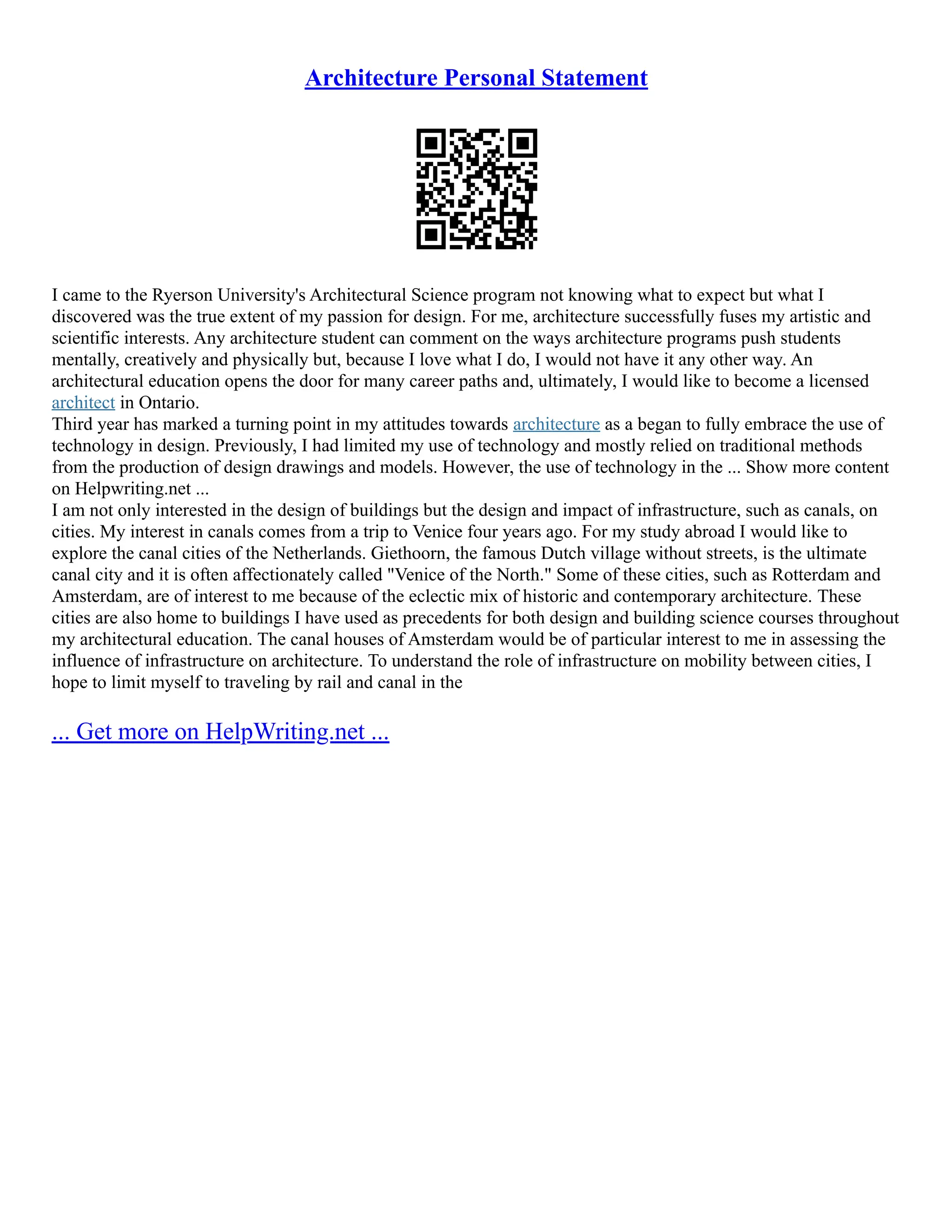 Architecture Personal Statement
I came to the Ryerson University's Architectural Science program not knowing what to expect but what I
discovered was the true extent of my passion for design. For me, architecture successfully fuses my artistic and
scientific interests. Any architecture student can comment on the ways architecture programs push students
mentally, creatively and physically but, because I love what I do, I would not have it any other way. An
architectural education opens the door for many career paths and, ultimately, I would like to become a licensed
architect in Ontario.
Third year has marked a turning point in my attitudes towards architecture as a began to fully embrace the use of
technology in design. Previously, I had limited my use of technology and mostly relied on traditional methods
from the production of design drawings and models. However, the use of technology in the ... Show more content
on Helpwriting.net ...
I am not only interested in the design of buildings but the design and impact of infrastructure, such as canals, on
cities. My interest in canals comes from a trip to Venice four years ago. For my study abroad I would like to
explore the canal cities of the Netherlands. Giethoorn, the famous Dutch village without streets, is the ultimate
canal city and it is often affectionately called "Venice of the North." Some of these cities, such as Rotterdam and
Amsterdam, are of interest to me because of the eclectic mix of historic and contemporary architecture. These
cities are also home to buildings I have used as precedents for both design and building science courses throughout
my architectural education. The canal houses of Amsterdam would be of particular interest to me in assessing the
influence of infrastructure on architecture. To understand the role of infrastructure on mobility between cities, I
hope to limit myself to traveling by rail and canal in the
... Get more on HelpWriting.net ...
 