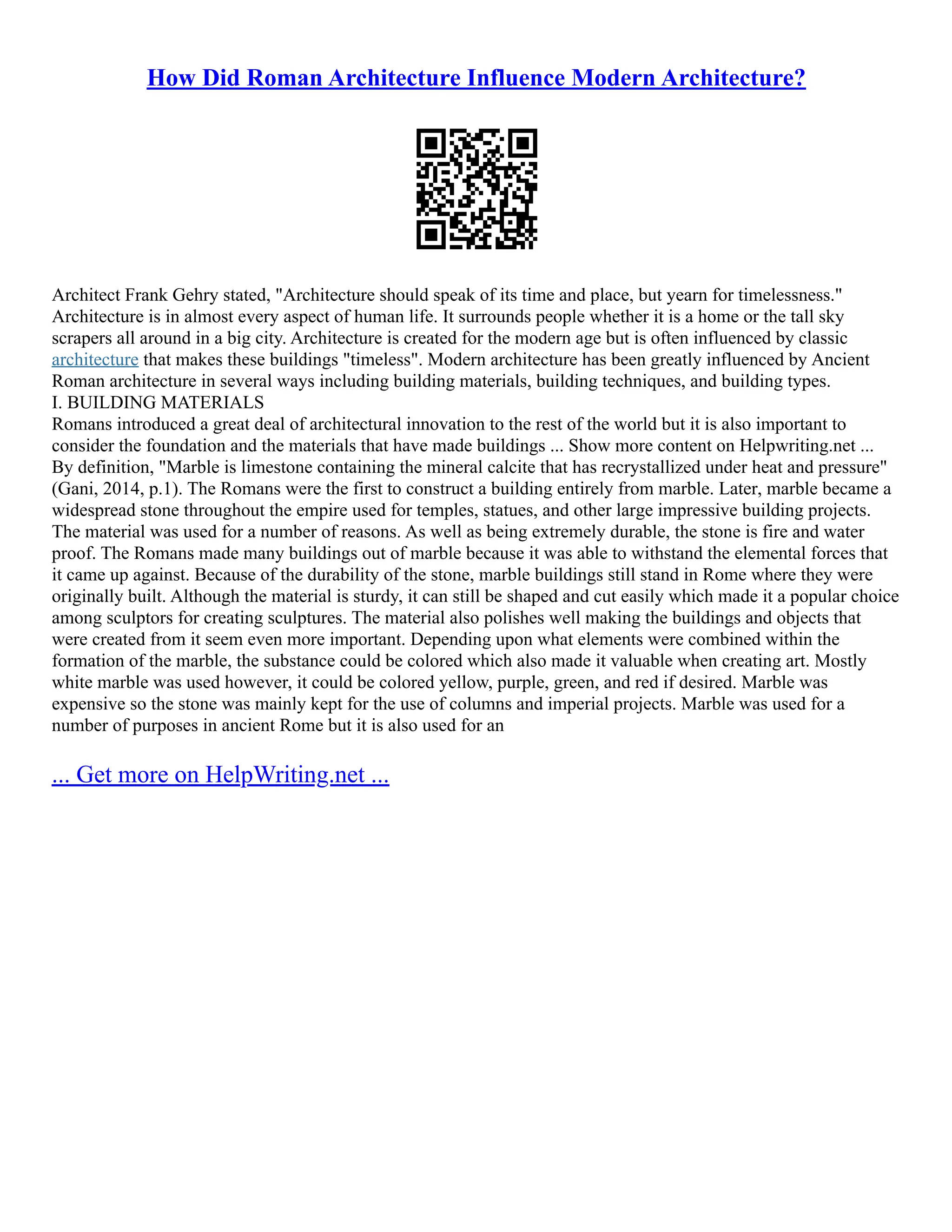 How Did Roman Architecture Influence Modern Architecture?
Architect Frank Gehry stated, "Architecture should speak of its time and place, but yearn for timelessness."
Architecture is in almost every aspect of human life. It surrounds people whether it is a home or the tall sky
scrapers all around in a big city. Architecture is created for the modern age but is often influenced by classic
architecture that makes these buildings "timeless". Modern architecture has been greatly influenced by Ancient
Roman architecture in several ways including building materials, building techniques, and building types.
I. BUILDING MATERIALS
Romans introduced a great deal of architectural innovation to the rest of the world but it is also important to
consider the foundation and the materials that have made buildings ... Show more content on Helpwriting.net ...
By definition, "Marble is limestone containing the mineral calcite that has recrystallized under heat and pressure"
(Gani, 2014, p.1). The Romans were the first to construct a building entirely from marble. Later, marble became a
widespread stone throughout the empire used for temples, statues, and other large impressive building projects.
The material was used for a number of reasons. As well as being extremely durable, the stone is fire and water
proof. The Romans made many buildings out of marble because it was able to withstand the elemental forces that
it came up against. Because of the durability of the stone, marble buildings still stand in Rome where they were
originally built. Although the material is sturdy, it can still be shaped and cut easily which made it a popular choice
among sculptors for creating sculptures. The material also polishes well making the buildings and objects that
were created from it seem even more important. Depending upon what elements were combined within the
formation of the marble, the substance could be colored which also made it valuable when creating art. Mostly
white marble was used however, it could be colored yellow, purple, green, and red if desired. Marble was
expensive so the stone was mainly kept for the use of columns and imperial projects. Marble was used for a
number of purposes in ancient Rome but it is also used for an
... Get more on HelpWriting.net ...
 