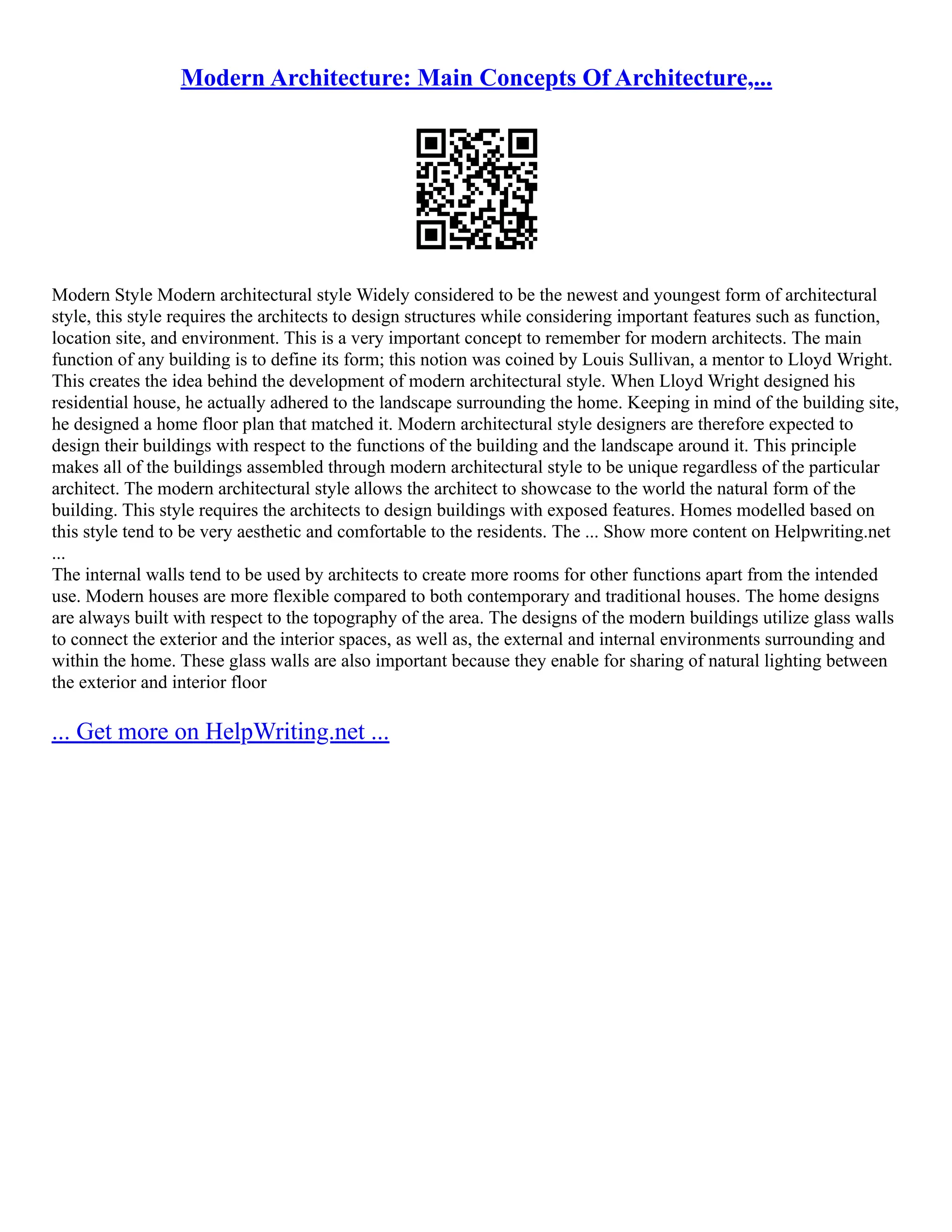 Modern Architecture: Main Concepts Of Architecture,...
Modern Style Modern architectural style Widely considered to be the newest and youngest form of architectural
style, this style requires the architects to design structures while considering important features such as function,
location site, and environment. This is a very important concept to remember for modern architects. The main
function of any building is to define its form; this notion was coined by Louis Sullivan, a mentor to Lloyd Wright.
This creates the idea behind the development of modern architectural style. When Lloyd Wright designed his
residential house, he actually adhered to the landscape surrounding the home. Keeping in mind of the building site,
he designed a home floor plan that matched it. Modern architectural style designers are therefore expected to
design their buildings with respect to the functions of the building and the landscape around it. This principle
makes all of the buildings assembled through modern architectural style to be unique regardless of the particular
architect. The modern architectural style allows the architect to showcase to the world the natural form of the
building. This style requires the architects to design buildings with exposed features. Homes modelled based on
this style tend to be very aesthetic and comfortable to the residents. The ... Show more content on Helpwriting.net
...
The internal walls tend to be used by architects to create more rooms for other functions apart from the intended
use. Modern houses are more flexible compared to both contemporary and traditional houses. The home designs
are always built with respect to the topography of the area. The designs of the modern buildings utilize glass walls
to connect the exterior and the interior spaces, as well as, the external and internal environments surrounding and
within the home. These glass walls are also important because they enable for sharing of natural lighting between
the exterior and interior floor
... Get more on HelpWriting.net ...
 